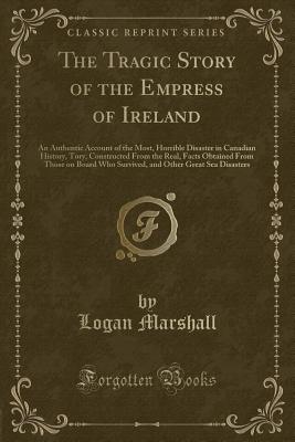 The Tragic Story of the Empress of Ireland: An Authentic Account of the Most, Horrible Disaster in Canadian History, Tory, Constructed from the Real, Facts Obtained from Those on Board Who Survived, and Other Great Sea Disasters (Classic Reprint) - Marshall, Logan