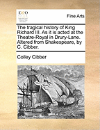 The Tragical History of King Richard III. as It Is Acted at the Theatre-Royal in Drury-Lane. Alter'd from Shakespear by C. Cibber.