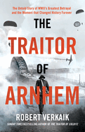 The Traitor of Arnhem: The Untold Story of Wwii's Greatest Betrayal and the Moment That Changed History Forever