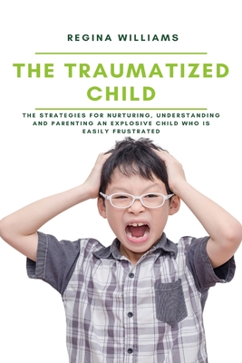 The Traumatized Child: The Strategies for Nurturing, Understanding and Parenting an Explosive Child who is Easily Frustrated - Williams, Regina