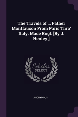 The Travels of ... Father Montfaucon From Paris Thro' Italy. Made Engl. [By J. Henley.] - Anonymous