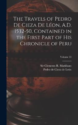 The Travels of Pedro De Cieza De Lon, A.D. 1532-50, Contained in the First Part of His Chronicle of Peru; Volume 33 - Cieza de Len, Pedro de 1518-1554 (Creator), and Markham, Clements R (Clements Robert) (Creator)