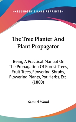 The Tree Planter And Plant Propagator: Being A Practical Manual On The Propagation Of Forest Trees, Fruit Trees, Flowering Shrubs, Flowering Plants, Pot Herbs, Etc. (1880) - Wood, Samuel