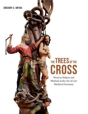 The Trees of the Cross: Wood as Subject and Medium in the Art of Late Medieval Germany - Bryda, Gregory C.