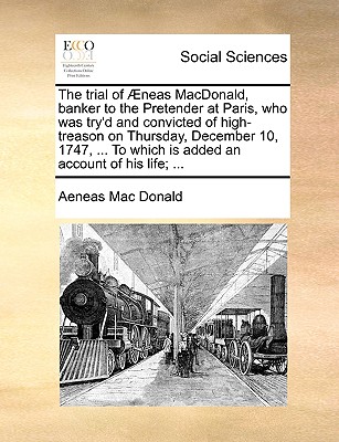 The Trial of Aeneas MacDonald, Banker to the Pretender at Paris, Who Was Try'd and Convicted of High-Treason on Thursday, December 10, 1747, ... to Which Is Added an Account of His Life; ... - MacDonald, Aeneas