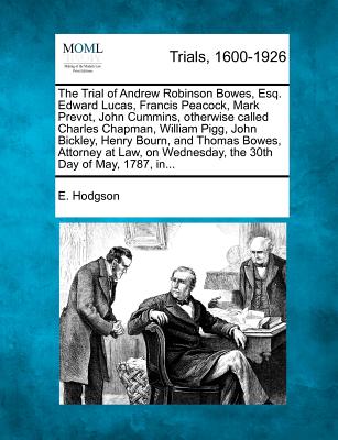 The Trial of Andrew Robinson Bowes, Esq. Edward Lucas, Francis Peacock, Mark Prevot, John Cummins, Otherwise Called Charles Chapman, William Pigg, John Bickley, Henry Bourn, and Thomas Bowes, Attorney at Law, on Wednesday, the 30th Day of May, 1787, In... - Hodgson, E