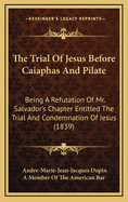 The Trial of Jesus Before Caiaphas and Pilate: Being a Refutation of Mr. Salvador's Chapter Entitled, the Trial and Condemnation of Jesus.