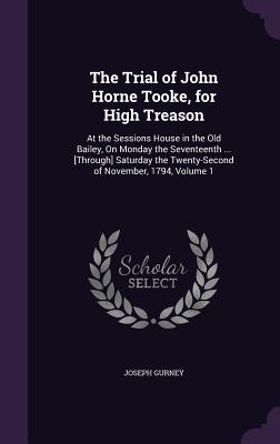 The Trial of John Horne Tooke, for High Treason: At the Sessions House in the Old Bailey, On Monday the Seventeenth ... [Through] Saturday the Twenty-Second of November, 1794, Volume 1 - Gurney, Joseph