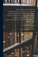 The Trials of Arthur Thistlewood, James Ings, John Thomas Brunt, Richard Tidd, William Davidson, and Others for High Treason at the Sessions House in the Old Bailey ... April, 1820: With the Antecedent Proceedings