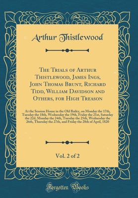 The Trials of Arthur Thistlewood, James Ings, John Thomas Brunt, Richard Tidd, William Davidson and Others, for High Treason, Vol. 2 of 2: At the Session House in the Old Bailey, on Monday the 17th, Tuesday the 18th, Wednesday the 19th, Friday the 21st, S - Thistlewood, Arthur