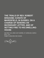 The Trials of REV. Robert Bingham, Curate of Maresfield, in Sussex, on a Charge of Sending an Incendiary Letter, and of Setting Fire to His Dwelling-House: Before the Lord Chief Baron, at Horsham, March 26th, 1811