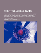 The Trollere-S Guide; A New and Complete Practical Treatise on the Art of Trolling or Fishing for Jack and Pike. to Which Is Added the Best Method of Baiting and Laying Lines for Large Eels