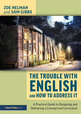 The Trouble with English and How to Address It: A Practical Guide to Designing and Delivering a Concept-Led Curriculum - Helman, Zoe, and Gibbs, Sam