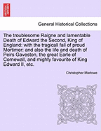 The Troublesome Raigne and Lamentable Death of Edward the Second, King of England: With the Tragicall Fall of Proud Mortimer. and Also the Life and Death of Peirs Gaueston, as It Was Publiquely Acted by the Right Honorable the Earl of Pembroke His...