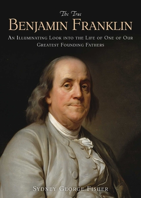 The True Benjamin Franklin: An Illuminating Look Into the Life of One of Our Greatest Founding Fathers - Fisher, Sydney George