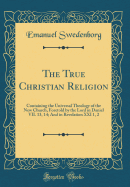 The True Christian Religion: Containing the Universal Theology of the New Church, Foretold by the Lord in Daniel VII. 13, 14; And in Revelation XXI 1, 2 (Classic Reprint)