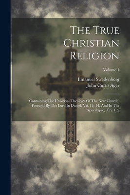 The True Christian Religion: Containing The Universal Theology Of The New Church, Foretold By The Lord In Daniel, Vii. 13, 14, And In The Apocalypse, Xxi. 1, 2; Volume 1 - Swedenborg, Emanuel, and John Curtis Ager (Creator)