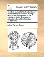 The True Foundations of Natural and Reveal'd Religion Asserted. Being a Reply to the Supplement to the Treatise Entitul'd, the Nature, Obligation, &C. of the Christian Sacraments