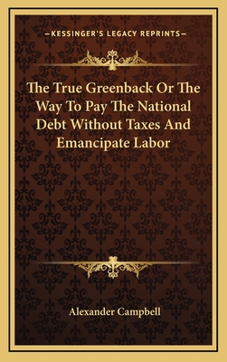 The True Greenback or the Way to Pay the National Debt Without Taxes and Emancipate Labor - Campbell, Alexander, Sir