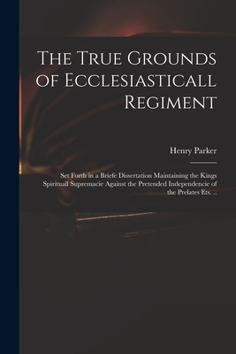 The True Grounds of Ecclesiasticall Regiment: Set Forth in a Briefe Dissertation Maintaining the Kings Spirituall Supremacie Against the Pretended Independencie of the Prelates Ets. .. - Parker, Henry 1604-1652