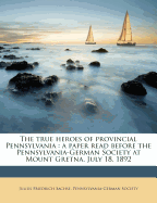 The True Heroes of Provincial Pennsylvania: A Paper Read Before the Pennsylvania-German Society, at Mount Gretna, July 18, 1892 (Classic Reprint)