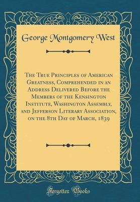 The True Principles of American Greatness, Comprehended in an Address Delivered Before the Members of the Kensington Institute, Washington Assembly, and Jefferson Literary Association, on the 8th Day of March, 1839 (Classic Reprint) - West, George Montgomery