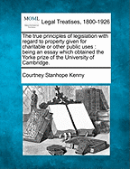 The True Principles of Legislation with Regard to Property Given for Charitable or Other Public Uses: Being an Essay Which Obtained the Yorke Prize of the University of Cambridge. - Kenny, Courtney Stanhope