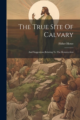 The True Site Of Calvary: And Suggestions Relating To The Resurrection - Howe, Fisher