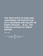 The True State of England, Containing the Particular Duty, Business and Salary of Every Officer ... in All the Publick Offices of Great Britain