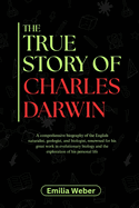 The True Story of Charles Darwin: A comprehensive biography of the English naturalist, geologist, and biologist, renowned for his great work in evolutionary biology