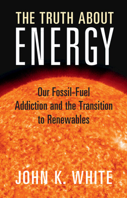 The Truth about Energy: Our Fossil-Fuel Addiction and the Transition to Renewables - White, John K