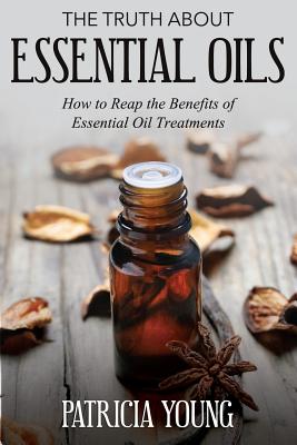 The Truth about Essential Oils: How to Reap the Benefits of Essential Oil Treatments - Young, Patricia