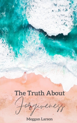 The Truth About Forgiveness: Learning to Forgive the Unforgivable - Larson, Meggan