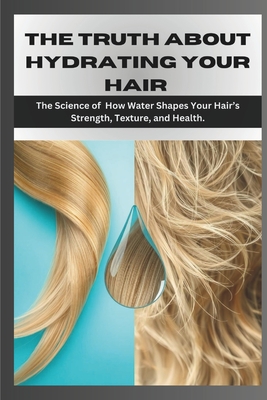 The Truth about Hydrating Your Hair: The Science of How Water Shapes Your Hair's Strength, Texture, and Health. - Grey, Samson, Dr.