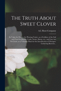 The Truth About Sweet Clover; Its Value for Honey, for Plowing Under, as a Fertilizer of the Soil and Food for Horses, Cattle, Swine, Sheep, Etc.; and Last, but Not Least, as a Valuable Plant for the Introduction of Nitrogen-gathering Bacteria ..