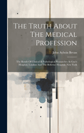 The Truth About The Medical Profession: The Result Of Clinical & Pathological Researches At Guy's Hospital, London And The Bellevue Hospital, New York