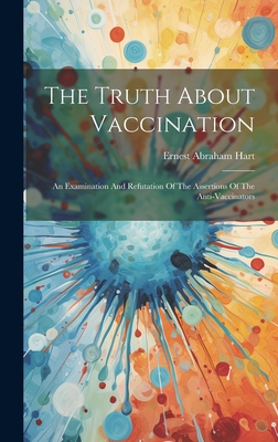 The Truth About Vaccination: An Examination And Refutation Of The Assertions Of The Anti-vaccinators - Hart, Ernest Abraham