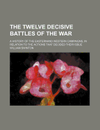 The Twelve Decisive Battles of the War; A History of the Easternand Western Campaigns, in Relation to the Actions That Decided Their Issue