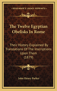 The Twelve Egyptian Obelisks in Rome: Their History Explained by Translations of the Inscriptions Upon Them