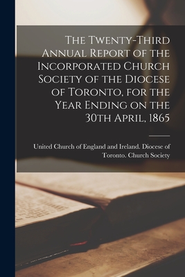 The Twenty-third Annual Report of the Incorporated Church Society of the Diocese of Toronto, for the Year Ending on the 30th April, 1865 [microform] - United Church of England and Ireland (Creator)