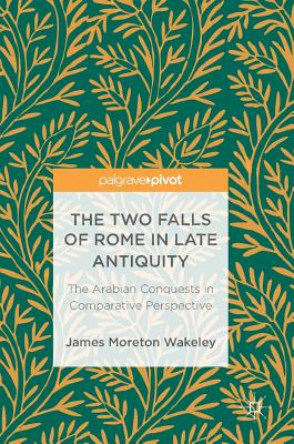 The Two Falls of Rome in Late Antiquity: The Arabian Conquests in Comparative Perspective - Wakeley, James Moreton