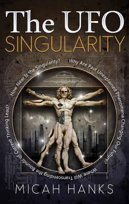 The UFO Singularity: Why Are Past Unexplained Phenomena Changing Our Future? Where Will Transcending the Bounds of Current Thinking Lead? How Near Is the Singularity? - Hanks, Micah