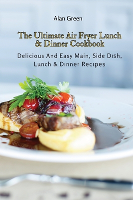 The Ultimate Air Fryer Lunch & Dinner Cookbook: Delicious And Easy Main, Side Dish, Lunch & Dinner Recipes - Green, Alan