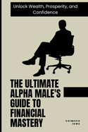 The Ultimate Alpha Male's Guide to Financial Mastery: Unlock Wealth, Prosperity, and Confidence