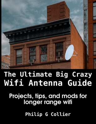 The Ultimate Big Crazy Wifi Antenna Guide: Projects, tips, and mods for longer range wifi - Collier, Philip