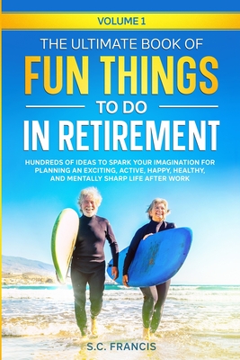 The Ultimate Book of Fun Things to Do in Retirement Volume 1: Hundreds of ideas to spark your imagination for planning an exciting, active, happy, healthy, and mentally sharp life after work - Francis, S C