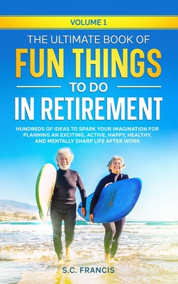 The Ultimate Book of Fun Things to Do in Retirement Volume 1: Hundreds of ideas to spark your imagination for planning an exciting, active, happy, healthy, and mentally sharp life after work - Francis, S C