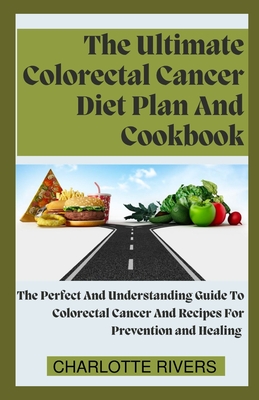 The Ultimate Colorectal Cancer Diet Plan And Cookbook: The Perfect And Understanding Guide To Colorectal Cancer And Recipes For Prevention and Healing - Rivers, Charlotte