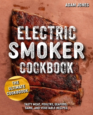 The Ultimate Electric Smoker Cookbook: Tasty Meat, Poultry, Seafood, Game, and Vegetable Recipes - Jones, Adam