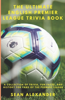 The Ultimate English Premier League Trivia Book: A Collection of Trivia, fun facts, and history for fans of the Premier League - Alexander, Sean